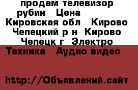 продам телевизор рубин › Цена ­ 4 000 - Кировская обл., Кирово-Чепецкий р-н, Кирово-Чепецк г. Электро-Техника » Аудио-видео   